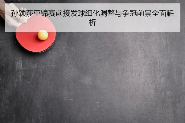 孙颖莎亚锦赛前接发球细化调整与争冠前景全面解析